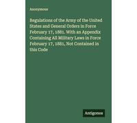 Regulations of the Army of the United States and General Orders in Force February 17, 1881. With an Appendix Containing All Military Laws in Force February 17, 1881, Not Contained in this Code