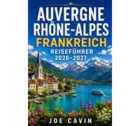 Reiseführer Auvergne Rhône Alpes Frankreich 2026-2027: Entdecken Sie Lyon, Annecy, Chamonix, die vulkanische Auvergne, alpine Seen, historische ... Outdoor-Abenteuer und praktische Reiserouten