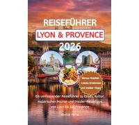 REISEFÜHRER LYON & PROVENCE 2026: Ein umfassender Reiseführer zu Essen, Kultur, malerischen Routen und Insider-Reisetipps von Lyon bis zur Provence