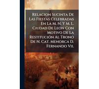 Relacion Sucinta De Las Fiestas Celebradas En La M. N. Y M. L. Ciudad De Leon Con Motivo De La RestituciÃ3n Al Trono De N. Cat. Menorca D. Fernando Vii.