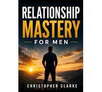 Relationship Mastery for Men: A Practical Guide to Building Confidence, Healthy Relationships, Strong Communication, and a Lasting Legacy