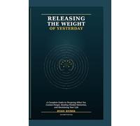 RELEASING THE WEIGHT OF YESTERDAY: A Complete Guide to Forgiving What You Cannot Forget, Healing Painful Memories, and Reclaiming Your Life