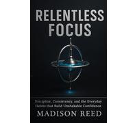 Relentless Focus: Discipline, Consistency, and the Everyday Habits that Build Unshakable Confidence