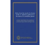 Relics from the wreck of a former world, or, Splinters gathered on the shores of a turbulent planet: proving to a demonstration, the vast antiquity of ... fantastic shapes, and the most elegent colors