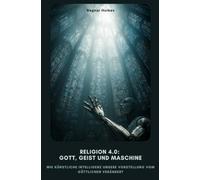 Religion 4.0: Gott, Geist und Maschine: Wie Künstliche Intelligenz unsere Vorstellung vom Göttlichen verändert