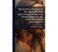 Reloj De La Pasion, Ã" Sea, Reflexiones Afectuosas Sobre Los Padecimientos De Nuestro Señor Jesucristo...