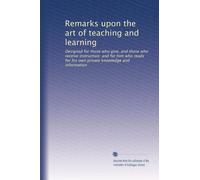 Remarks upon the art of teaching and learning: Designed for those who give, and those who receive instruction: and for him who reads for his own private knowledge and information