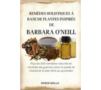 REMÈDES HOLISTIQUES À BASE DE PLANTES INSPIRÉS DE BARBARA O'NEILL: Plus de 300 remèdes naturels et recettes de guérison pour la santé, la vitalité et le bien-être au quotidien