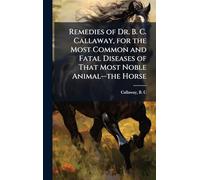Remedies of Dr. B. C. Callaway, for the Most Common and Fatal Diseases of That Most Noble Animal--the Horse
