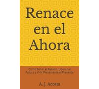 Renace en el Ahora: Como Sanar el Pasado, Liberar el Futuro y Vivir Plenamente el Presente