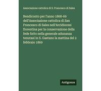 Rendiconto per l'anno 1868-69 dell'Associazione cattolica di San Francesco di Sales nell'Arcidiocesi fiorentina per la conservazione della fede fatto ... in S. Gaetano la mattina del 2 febbraio 1869