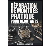 Réparation de montres pratique pour débutants: Des outils essentiels aux piles quartz, aux mouvements mécaniques, aux bases du réglage de précision et bien plus encore