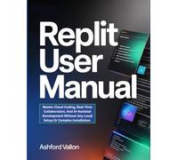 Replit User Manual: Master Cloud Coding, Real-Time Collaboration, And AI-Assisted Development Without Any Local Setup Or Complex Installation.