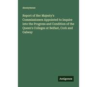 Report of Her Majesty's Commissioners Appointed to Inquire into the Progress and Condition of the Queen's Colleges at Belfast, Cork and Galway