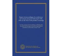 Report of proceedings of a conference (of various interests) held April 27th, 1910, at the New York produce exchange: for the purpose of formulating a ... conditions in the state of New York