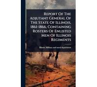 Report Of The Adjutant General Of The State Of Illinois, 1861-1866, Containing Rosters Of Enlisted Men Of Illinois Regiments