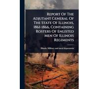 Report Of The Adjutant General Of The State Of Illinois, 1861-1866, Containing Rosters Of Enlisted Men Of Illinois Regiments