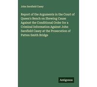 Report of the Arguments in the Court of Queen's Bench on Shewing Cause Against the Conditional Order for a Criminal Information Against John Sarsfield Casey at the Prosecution of Patten Smith Bridge