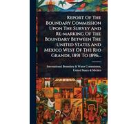 Report Of The Boundary Commission Upon The Survey And Re-marking Of The Boundary Between The United States And Mexico West Of The Rio Grande, 1891 To 1896...