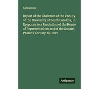 Report of the Chairman of the Faculty of the University of South Carolina, in Response to a Resolution of the House of Representatives and of the Senate, Passed February 18, 1875