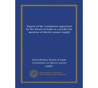 Report of the Committee appointed by the Board of trade to consider the question of electric power supply