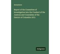 Report of the Committee of Investigation into the Conduct of the Justices and Constables of the District of Columbia 1873