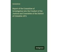 Report of the Committee of Investigation into the Conduct of the Justices and Constables of the District of Columbia 1873