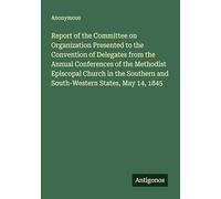Report of the Committee on Organization Presented to the Convention of Delegates from the Annual Conferences of the Methodist Episcopal Church in the Southern and South-Western States, May 14, 1845