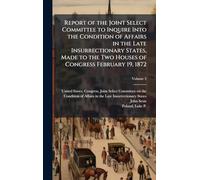 Report of the Joint Select Committee to Inquire Into the Condition of Affairs in the Late Insurrectionary States, Made to the Two Houses of Congress February 19, 1872