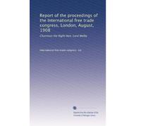 Report of the proceedings of the International free trade congress, London, August, 1908: Chairman the Right Hon. Lord Welby