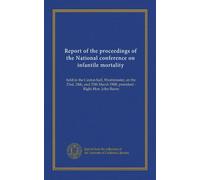 Report of the proceedings of the National conference on infantile mortality: held in the Caxton hall, Westminster, on the 23rd, 24th, and 25th March 1908, president - Right Hon. John Burns