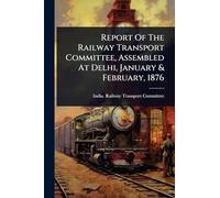 Report Of The Railway Transport Committee, Assembled At Delhi, January & February, 1876