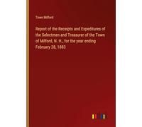 Report of the Receipts and Expeditures of the Selectmen and Treasurer of the Town of Milford, N. H., for the year ending February 28, 1883