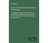 Report of the Selectmen of the Town of Weymouth: Containing a Schedule of The Receipts and Expenditures, The Report of the Overseers of the Poor, The Report of the Engineers of the Fire Department