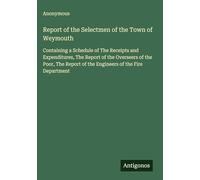 Report of the Selectmen of the Town of Weymouth: Containing a Schedule of The Receipts and Expenditures, The Report of the Overseers of the Poor, The Report of the Engineers of the Fire Department