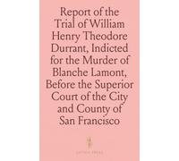 Report of the Trial of William Henry Theodore Durrant, Indicted for the Murder of Blanche Lamont, Before the Superior Court of the City and County of San Francisco