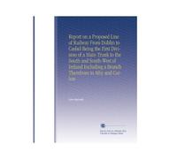 Report on a Proposed Line of Railway From Dublin to Cashel Being the First Division of a Main Trunk to the South and South-West of Ireland Including a Branch Therefrom to Athy and Carlow
