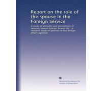 Report on the role of the spouse in the Foreign Service: A study of attitudes and perceptions of spouses toward Foreign Service life : a research study of spouses in five foreign affairs agencies