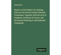 Report on the Subject of a Sinking Fund for the Several Pacific Railroad Companies. Together with the Acts of Congress, Decisions of Courts, and Documents Relating to Said Railroad Companies