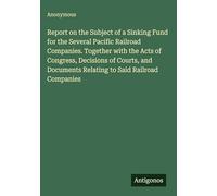Report on the Subject of a Sinking Fund for the Several Pacific Railroad Companies. Together with the Acts of Congress, Decisions of Courts, and Documents Relating to Said Railroad Companies