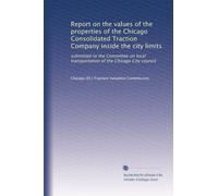 Report on the values of the properties of the Chicago Consolidated Traction Company inside the city limits: submitted to the Committee on local transportation of the Chicago City council