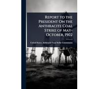Report to the President On the Anthracite Coal Strike of May-October, 1902