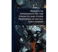 Reports Of Experiments On The Strength And Other Properties Of Metals For Cannon