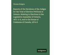 Reports of the Decisions of the Judges for the Trial of Election Petitions in Ontario. Relating to Elections to the Legislative Assembly of Ontario, ... and to the House of Commons of Canada, 1874-8