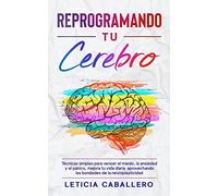 Reprogramando tu cerebro: Técnicas simples para vencer el miedo, la ansiedad y el pánico, mejora tu vida diaria aprovechando las bondades de la neuroplasticidad