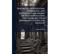 Researches Antediluvian, Patriarchal and Historical Concerning the Way in Which Men First Acquired Their Knowledge of God and Religion
