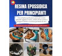 RESINA EPOSSIDICA PER PRINCIPIANTI: Una semplice guida passo passo per creare splendidi oggetti in resina, evitare errori costosi e sviluppare abilità e sicurezza partendo da zero