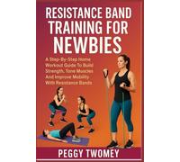 RESISTANCE BAND TRAINING FOR NEWBIES: A Step-By-Step Home Workout Guide To Build Strength, Tone Muscles, And Improve Mobility With Resistance Bands