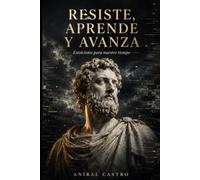 Resiste, Aprende y Avanza: Estoicismo Para Nuestro Tiempo