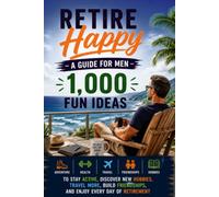 Retire Happy: A Guide For Men: 1,000 Fun Ideas to Stay Active, Discover New Hobbies, Travel More, Build Friendships, and Enjoy Every Day of Retirement